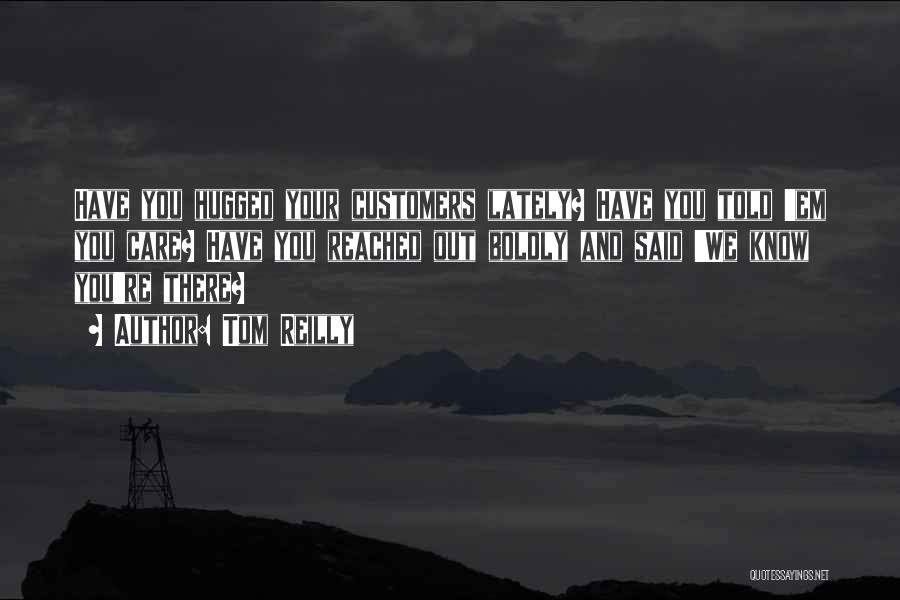 Tom Reilly Quotes: Have You Hugged Your Customers Lately? Have You Told 'em You Care? Have You Reached Out Boldly And Said 'we