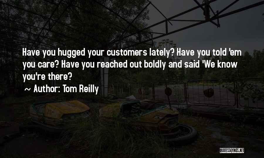 Tom Reilly Quotes: Have You Hugged Your Customers Lately? Have You Told 'em You Care? Have You Reached Out Boldly And Said 'we