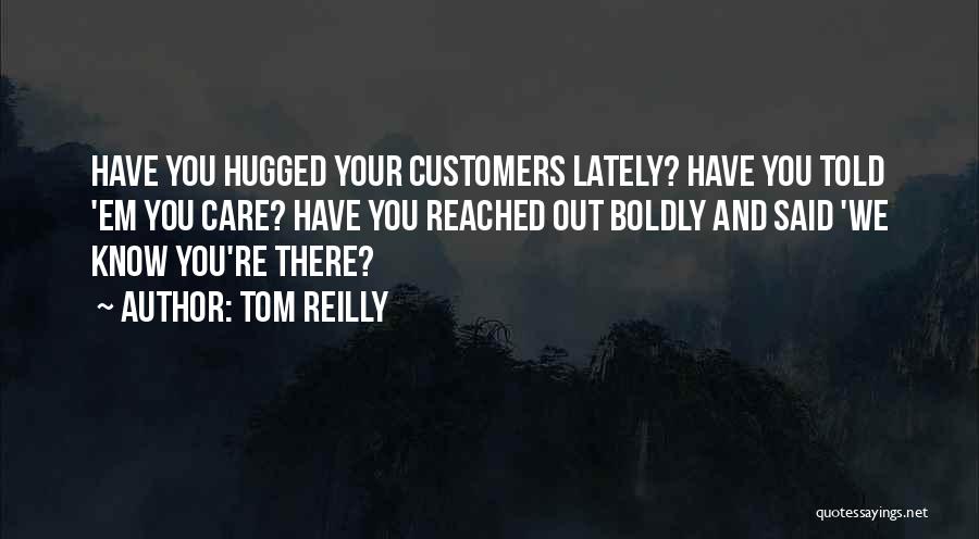 Tom Reilly Quotes: Have You Hugged Your Customers Lately? Have You Told 'em You Care? Have You Reached Out Boldly And Said 'we