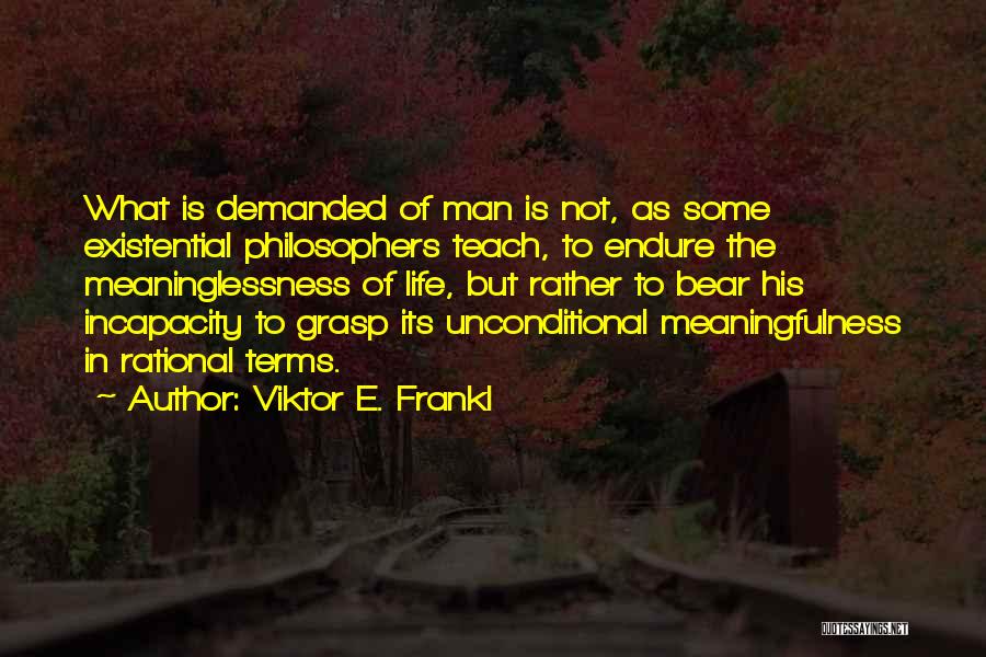 Viktor E. Frankl Quotes: What Is Demanded Of Man Is Not, As Some Existential Philosophers Teach, To Endure The Meaninglessness Of Life, But Rather