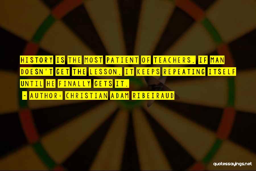 Christian Adam Ribeiraud Quotes: History Is The Most Patient Of Teachers. If Man Doesn't Get The Lesson, It Keeps Repeating Itself Until He Finally