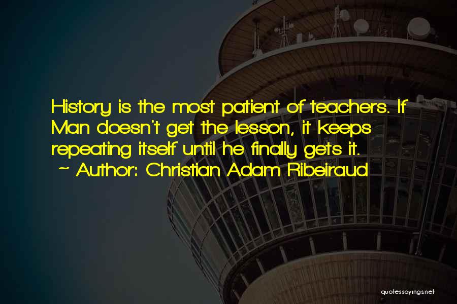 Christian Adam Ribeiraud Quotes: History Is The Most Patient Of Teachers. If Man Doesn't Get The Lesson, It Keeps Repeating Itself Until He Finally