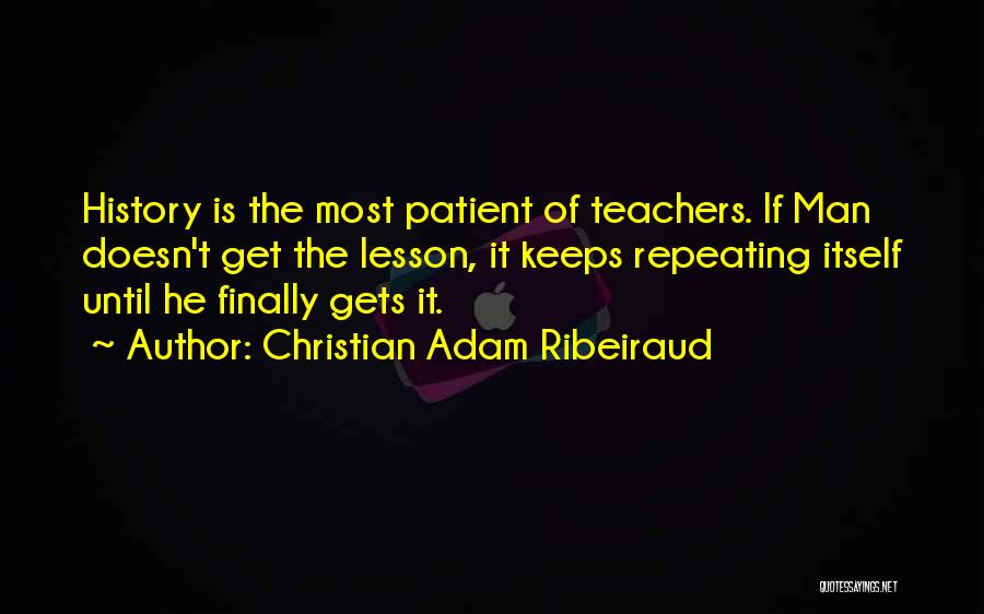 Christian Adam Ribeiraud Quotes: History Is The Most Patient Of Teachers. If Man Doesn't Get The Lesson, It Keeps Repeating Itself Until He Finally