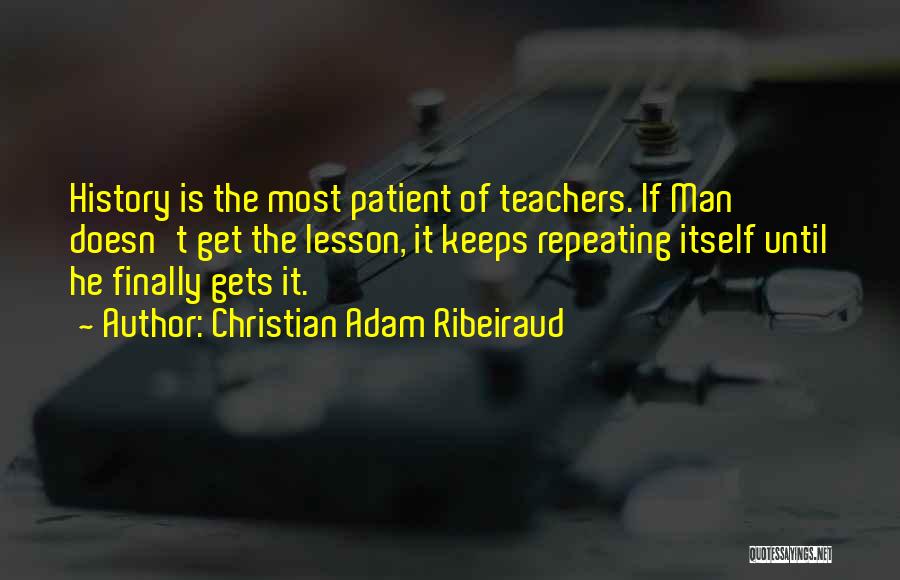 Christian Adam Ribeiraud Quotes: History Is The Most Patient Of Teachers. If Man Doesn't Get The Lesson, It Keeps Repeating Itself Until He Finally