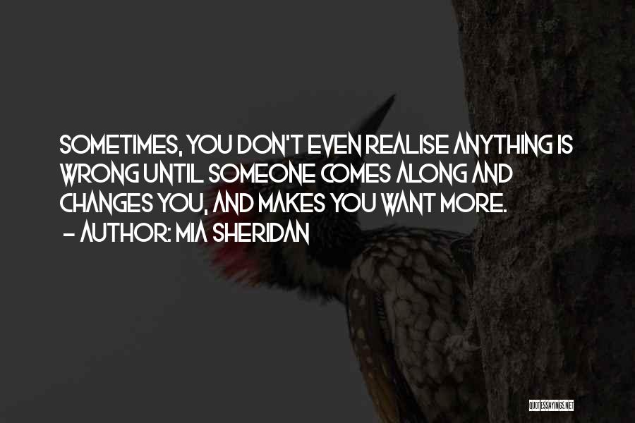 Mia Sheridan Quotes: Sometimes, You Don't Even Realise Anything Is Wrong Until Someone Comes Along And Changes You, And Makes You Want More.