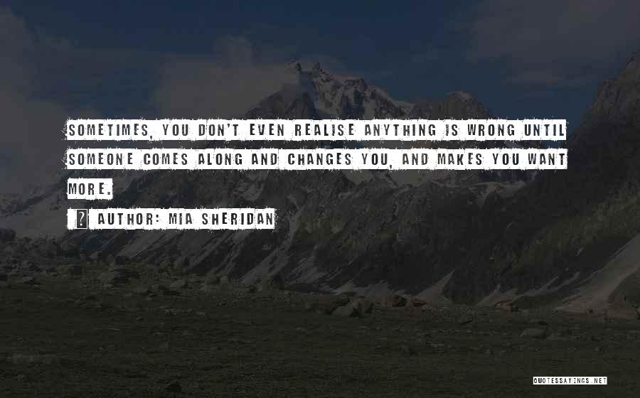 Mia Sheridan Quotes: Sometimes, You Don't Even Realise Anything Is Wrong Until Someone Comes Along And Changes You, And Makes You Want More.