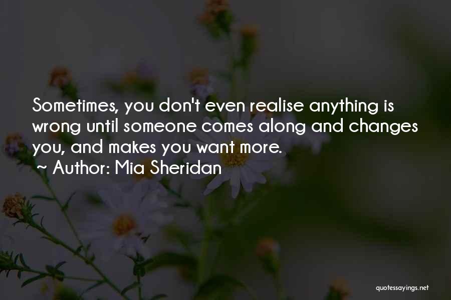 Mia Sheridan Quotes: Sometimes, You Don't Even Realise Anything Is Wrong Until Someone Comes Along And Changes You, And Makes You Want More.