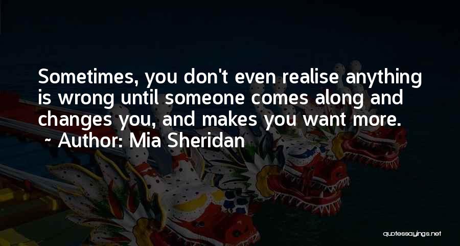 Mia Sheridan Quotes: Sometimes, You Don't Even Realise Anything Is Wrong Until Someone Comes Along And Changes You, And Makes You Want More.