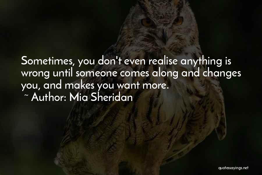 Mia Sheridan Quotes: Sometimes, You Don't Even Realise Anything Is Wrong Until Someone Comes Along And Changes You, And Makes You Want More.
