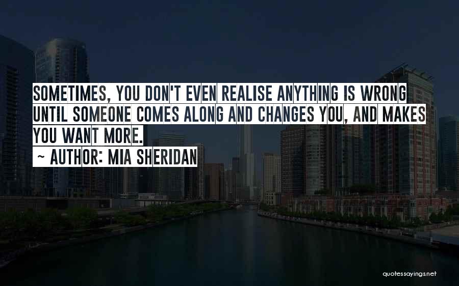 Mia Sheridan Quotes: Sometimes, You Don't Even Realise Anything Is Wrong Until Someone Comes Along And Changes You, And Makes You Want More.