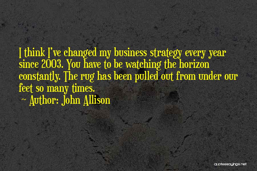 John Allison Quotes: I Think I've Changed My Business Strategy Every Year Since 2003. You Have To Be Watching The Horizon Constantly. The