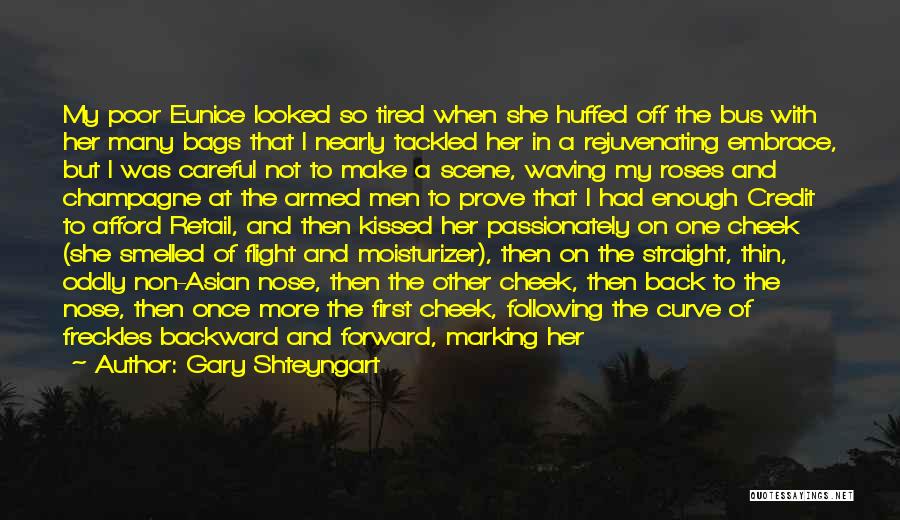 Gary Shteyngart Quotes: My Poor Eunice Looked So Tired When She Huffed Off The Bus With Her Many Bags That I Nearly Tackled