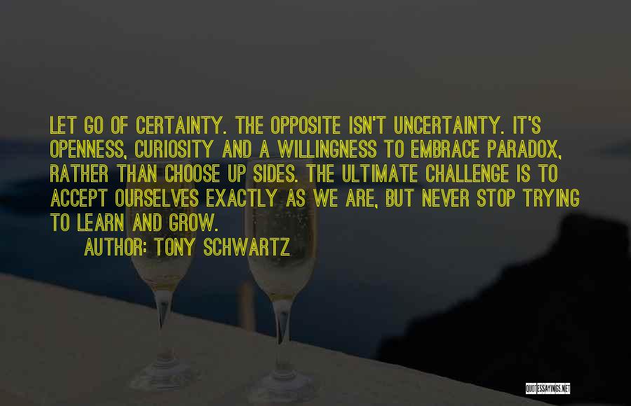 Tony Schwartz Quotes: Let Go Of Certainty. The Opposite Isn't Uncertainty. It's Openness, Curiosity And A Willingness To Embrace Paradox, Rather Than Choose