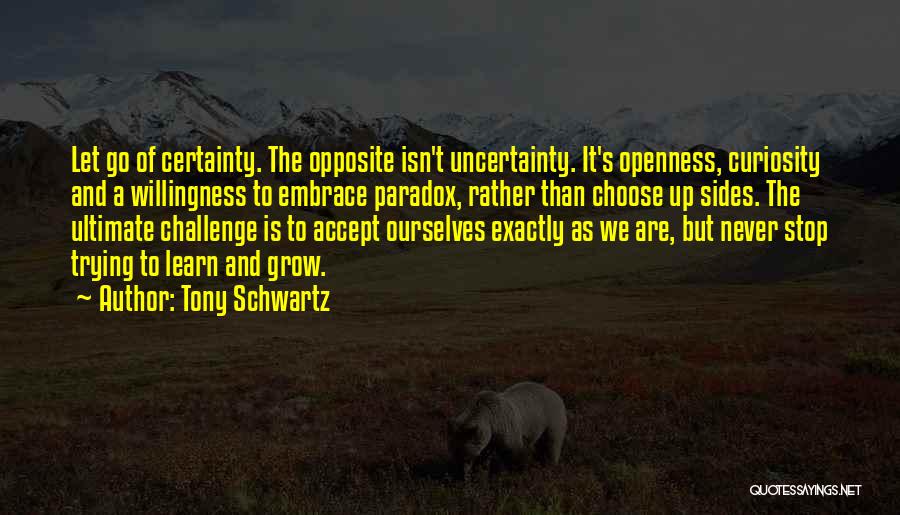 Tony Schwartz Quotes: Let Go Of Certainty. The Opposite Isn't Uncertainty. It's Openness, Curiosity And A Willingness To Embrace Paradox, Rather Than Choose