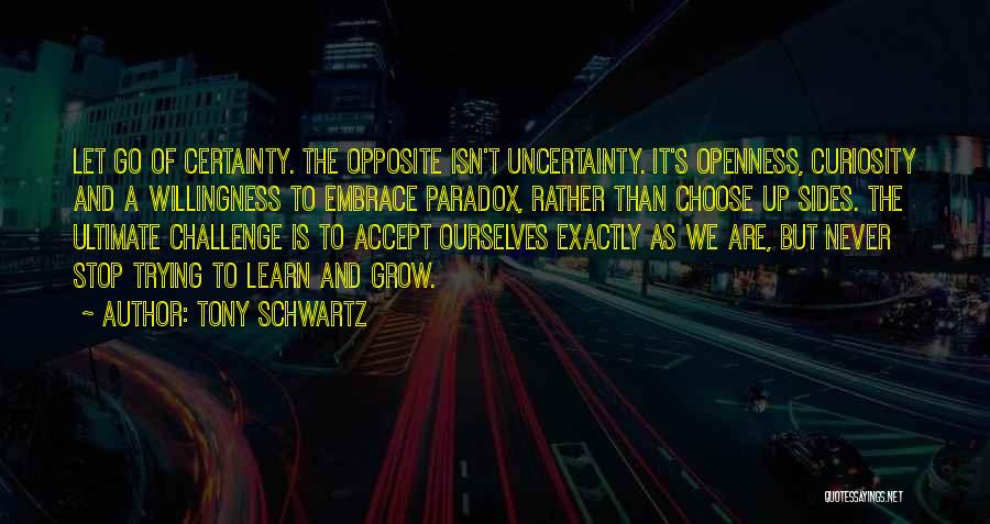 Tony Schwartz Quotes: Let Go Of Certainty. The Opposite Isn't Uncertainty. It's Openness, Curiosity And A Willingness To Embrace Paradox, Rather Than Choose