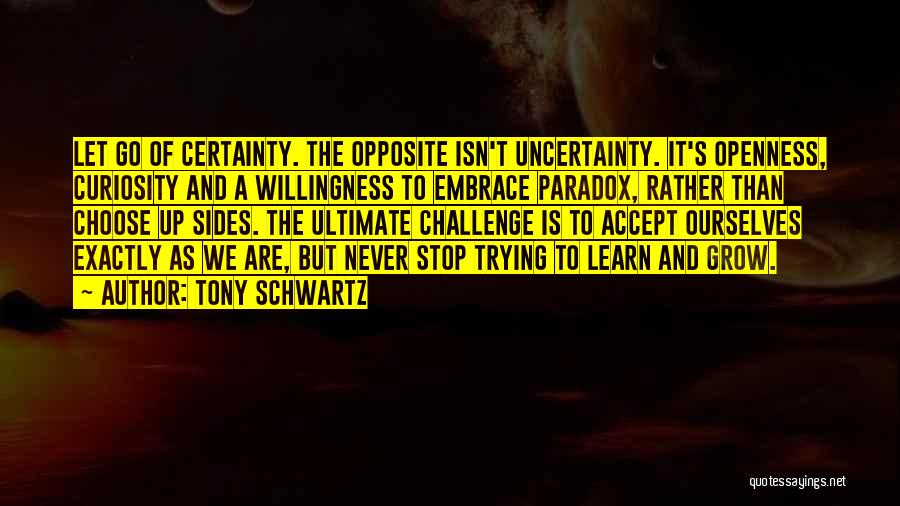 Tony Schwartz Quotes: Let Go Of Certainty. The Opposite Isn't Uncertainty. It's Openness, Curiosity And A Willingness To Embrace Paradox, Rather Than Choose