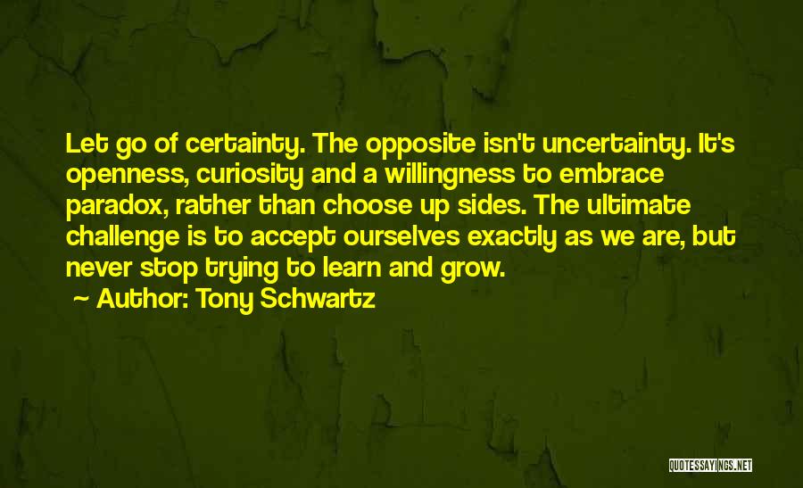 Tony Schwartz Quotes: Let Go Of Certainty. The Opposite Isn't Uncertainty. It's Openness, Curiosity And A Willingness To Embrace Paradox, Rather Than Choose