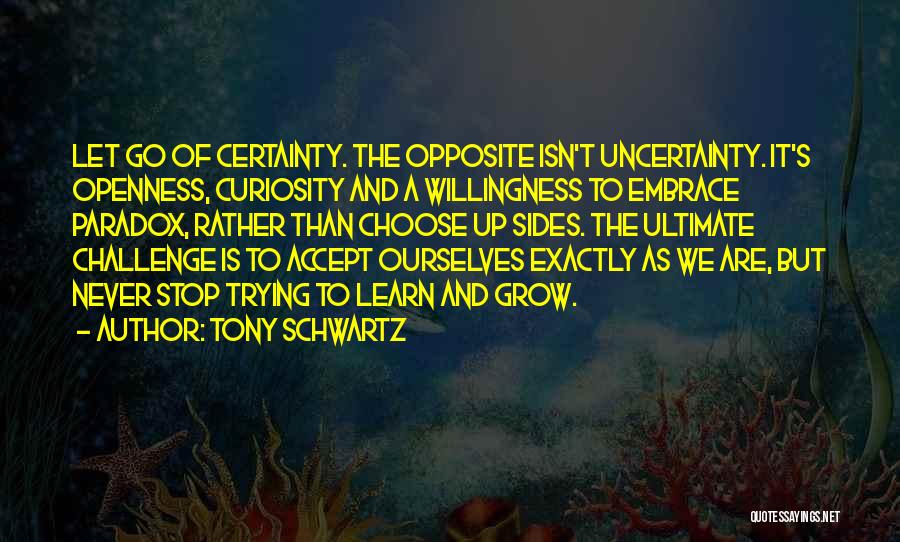 Tony Schwartz Quotes: Let Go Of Certainty. The Opposite Isn't Uncertainty. It's Openness, Curiosity And A Willingness To Embrace Paradox, Rather Than Choose
