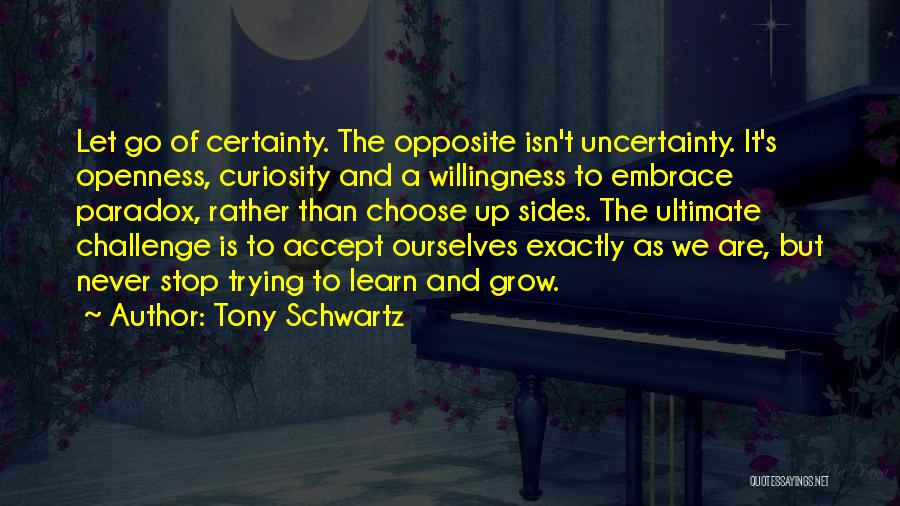 Tony Schwartz Quotes: Let Go Of Certainty. The Opposite Isn't Uncertainty. It's Openness, Curiosity And A Willingness To Embrace Paradox, Rather Than Choose