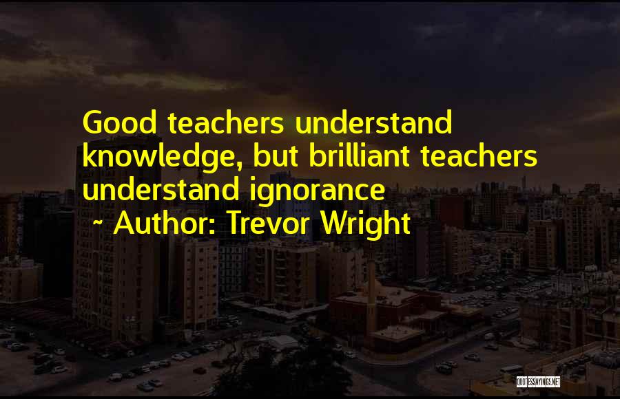 Trevor Wright Quotes: Good Teachers Understand Knowledge, But Brilliant Teachers Understand Ignorance
