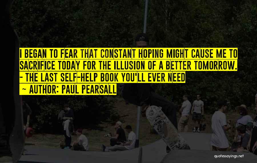 Paul Pearsall Quotes: I Began To Fear That Constant Hoping Might Cause Me To Sacrifice Today For The Illusion Of A Better Tomorrow.