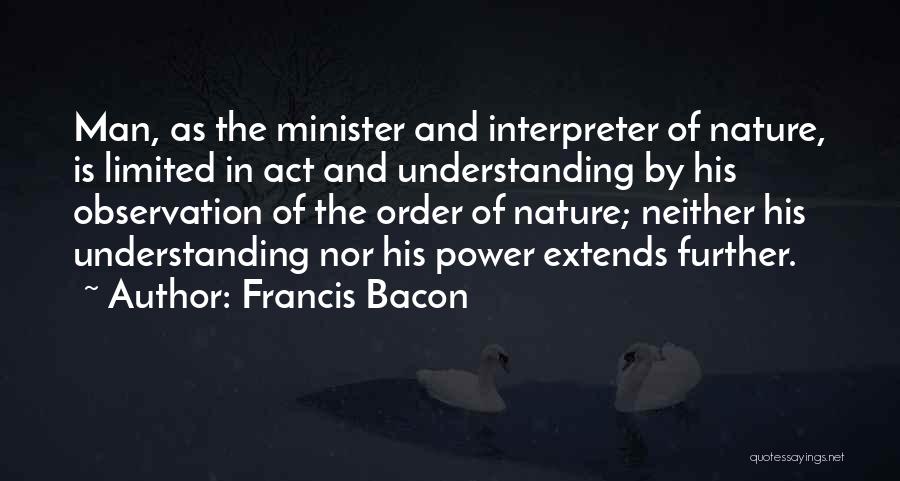 Francis Bacon Quotes: Man, As The Minister And Interpreter Of Nature, Is Limited In Act And Understanding By His Observation Of The Order