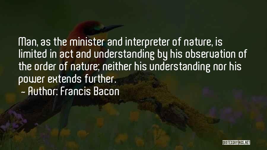 Francis Bacon Quotes: Man, As The Minister And Interpreter Of Nature, Is Limited In Act And Understanding By His Observation Of The Order