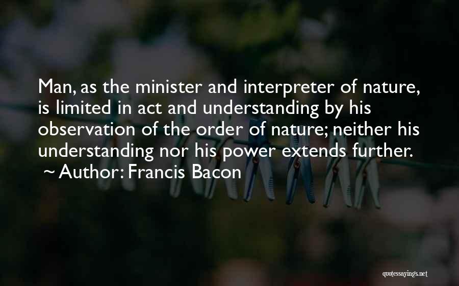 Francis Bacon Quotes: Man, As The Minister And Interpreter Of Nature, Is Limited In Act And Understanding By His Observation Of The Order