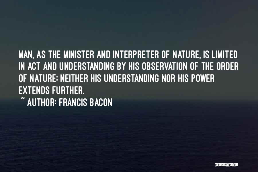 Francis Bacon Quotes: Man, As The Minister And Interpreter Of Nature, Is Limited In Act And Understanding By His Observation Of The Order