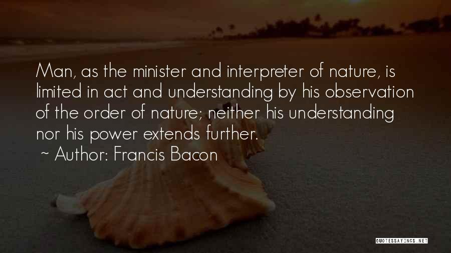Francis Bacon Quotes: Man, As The Minister And Interpreter Of Nature, Is Limited In Act And Understanding By His Observation Of The Order