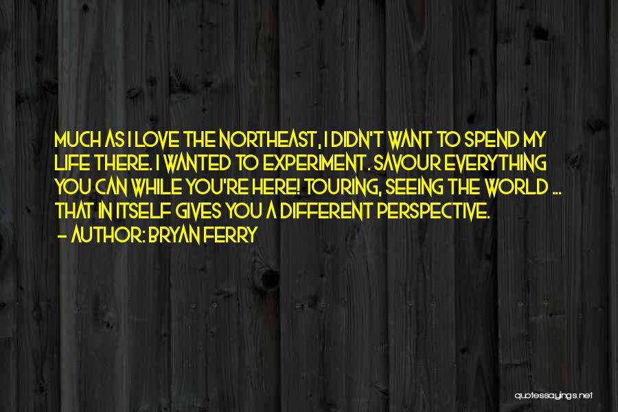 Bryan Ferry Quotes: Much As I Love The Northeast, I Didn't Want To Spend My Life There. I Wanted To Experiment. Savour Everything