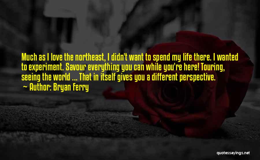 Bryan Ferry Quotes: Much As I Love The Northeast, I Didn't Want To Spend My Life There. I Wanted To Experiment. Savour Everything