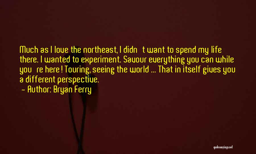 Bryan Ferry Quotes: Much As I Love The Northeast, I Didn't Want To Spend My Life There. I Wanted To Experiment. Savour Everything