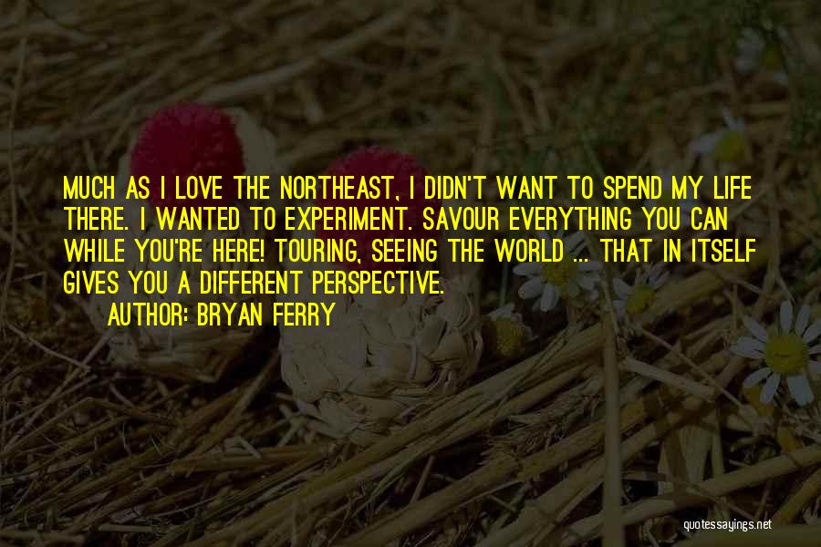 Bryan Ferry Quotes: Much As I Love The Northeast, I Didn't Want To Spend My Life There. I Wanted To Experiment. Savour Everything