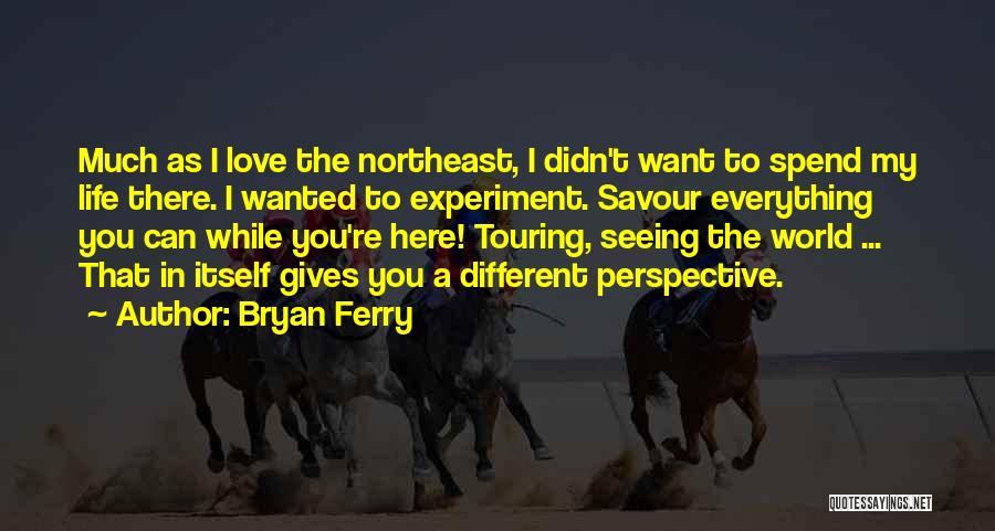 Bryan Ferry Quotes: Much As I Love The Northeast, I Didn't Want To Spend My Life There. I Wanted To Experiment. Savour Everything