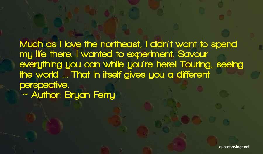 Bryan Ferry Quotes: Much As I Love The Northeast, I Didn't Want To Spend My Life There. I Wanted To Experiment. Savour Everything