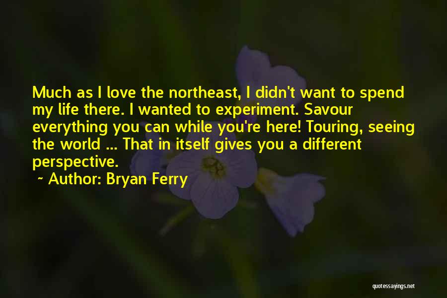 Bryan Ferry Quotes: Much As I Love The Northeast, I Didn't Want To Spend My Life There. I Wanted To Experiment. Savour Everything