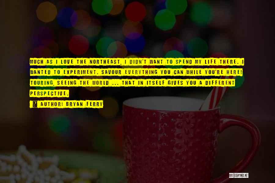 Bryan Ferry Quotes: Much As I Love The Northeast, I Didn't Want To Spend My Life There. I Wanted To Experiment. Savour Everything