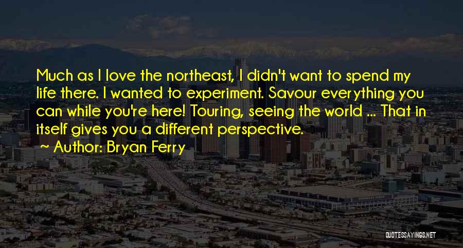 Bryan Ferry Quotes: Much As I Love The Northeast, I Didn't Want To Spend My Life There. I Wanted To Experiment. Savour Everything