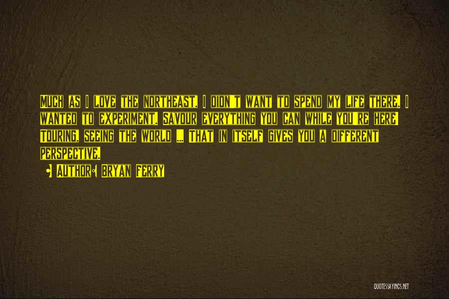 Bryan Ferry Quotes: Much As I Love The Northeast, I Didn't Want To Spend My Life There. I Wanted To Experiment. Savour Everything