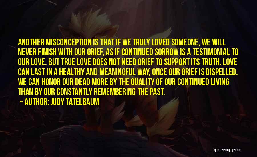 Judy Tatelbaum Quotes: Another Misconception Is That If We Truly Loved Someone, We Will Never Finish With Our Grief, As If Continued Sorrow