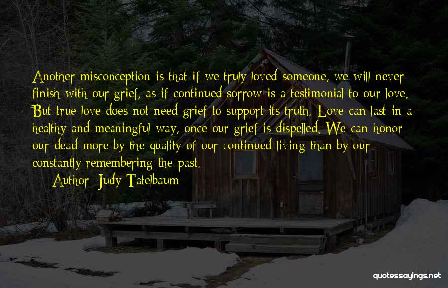 Judy Tatelbaum Quotes: Another Misconception Is That If We Truly Loved Someone, We Will Never Finish With Our Grief, As If Continued Sorrow