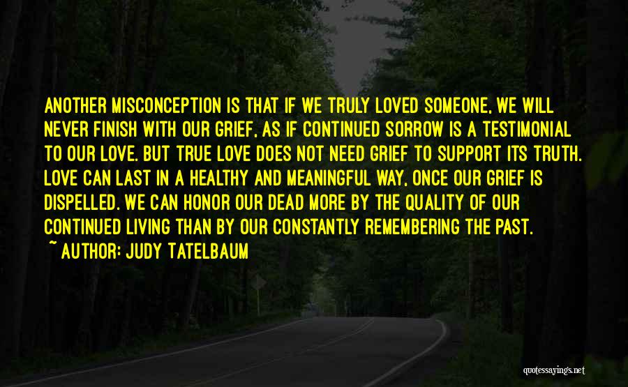 Judy Tatelbaum Quotes: Another Misconception Is That If We Truly Loved Someone, We Will Never Finish With Our Grief, As If Continued Sorrow