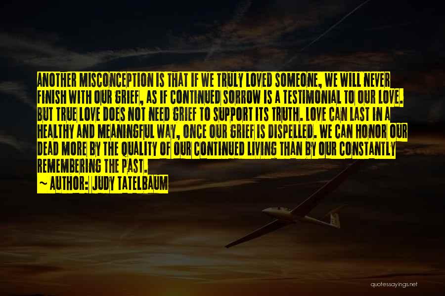 Judy Tatelbaum Quotes: Another Misconception Is That If We Truly Loved Someone, We Will Never Finish With Our Grief, As If Continued Sorrow