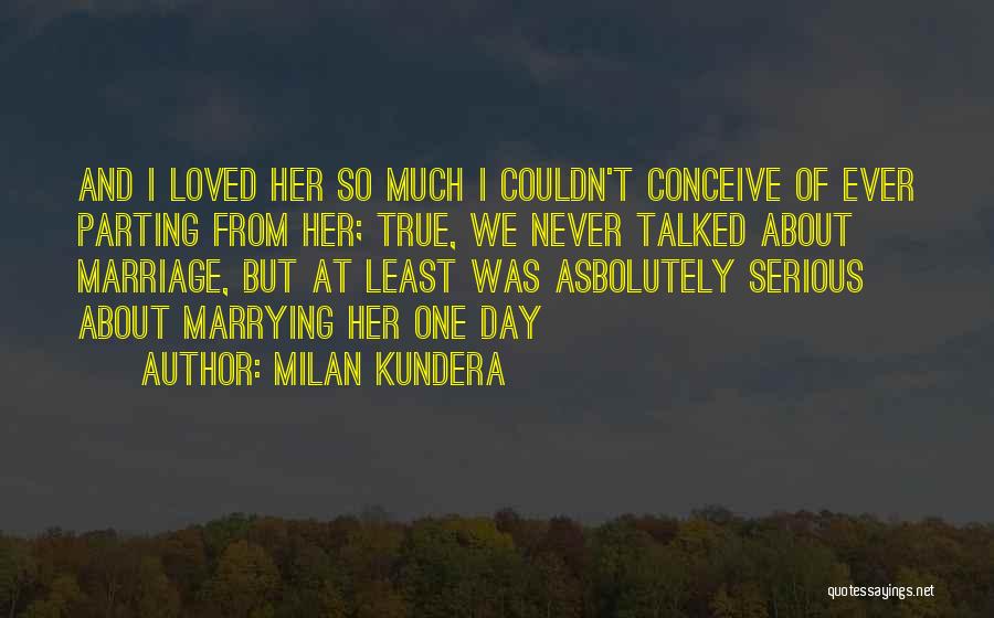 Milan Kundera Quotes: And I Loved Her So Much I Couldn't Conceive Of Ever Parting From Her; True, We Never Talked About Marriage,