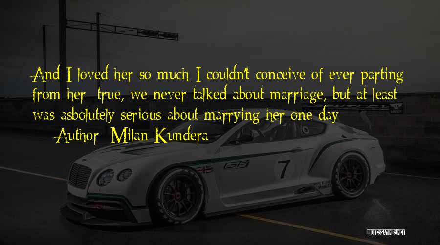 Milan Kundera Quotes: And I Loved Her So Much I Couldn't Conceive Of Ever Parting From Her; True, We Never Talked About Marriage,