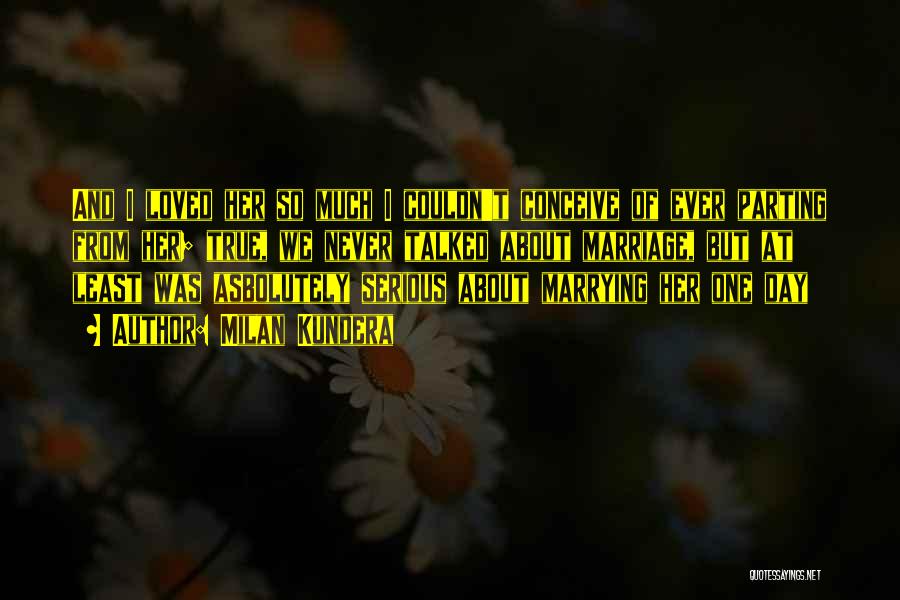 Milan Kundera Quotes: And I Loved Her So Much I Couldn't Conceive Of Ever Parting From Her; True, We Never Talked About Marriage,