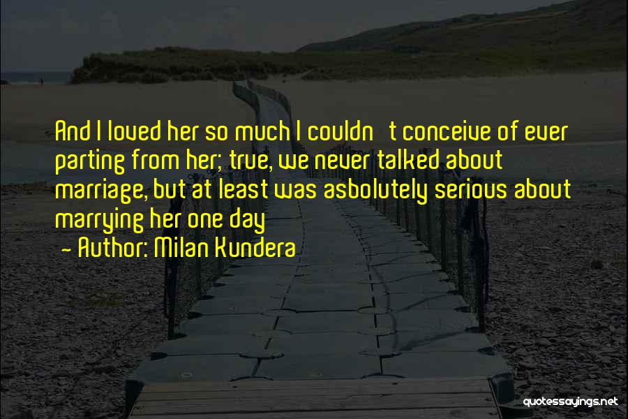Milan Kundera Quotes: And I Loved Her So Much I Couldn't Conceive Of Ever Parting From Her; True, We Never Talked About Marriage,