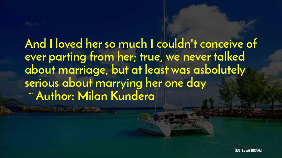 Milan Kundera Quotes: And I Loved Her So Much I Couldn't Conceive Of Ever Parting From Her; True, We Never Talked About Marriage,