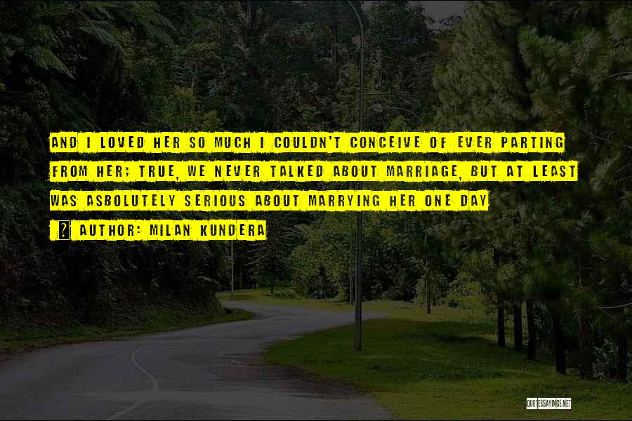 Milan Kundera Quotes: And I Loved Her So Much I Couldn't Conceive Of Ever Parting From Her; True, We Never Talked About Marriage,